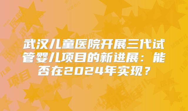 武汉儿童医院开展三代试管婴儿项目的新进展:能否在2024年实现?