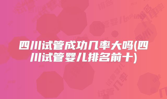 四川试管成功几率大吗(四川试管婴儿排名前十)