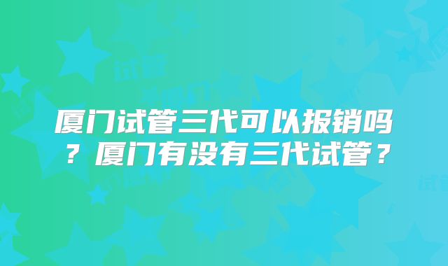 厦门试管三代可以报销吗？厦门有没有三代试管？