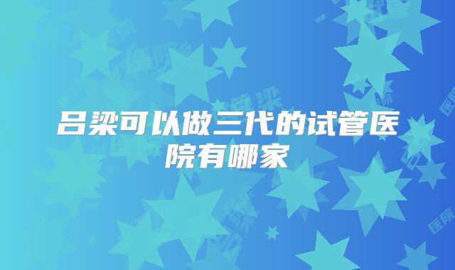 吕梁可以做三代的试管医院有哪家