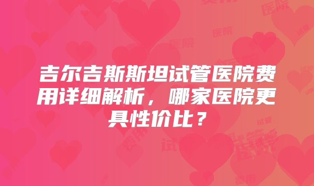 吉尔吉斯斯坦试管医院费用详细解析，哪家医院更具性价比？
