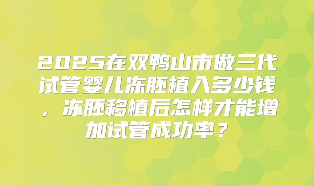 2025在双鸭山市做三代试管婴儿冻胚植入多少钱,冻胚移植后怎样才能增加试管成功率?