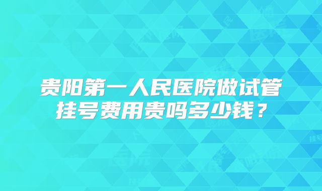 贵阳第一人民医院做试管挂号费用贵吗多少钱？