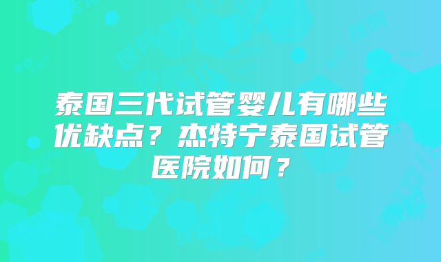 泰国三代试管婴儿有哪些优缺点？杰特宁泰国试管医院如何？