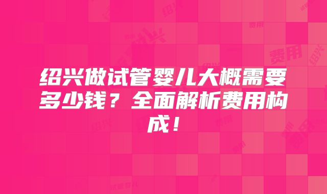 绍兴做试管婴儿大概需要多少钱?全面解析费用构成!