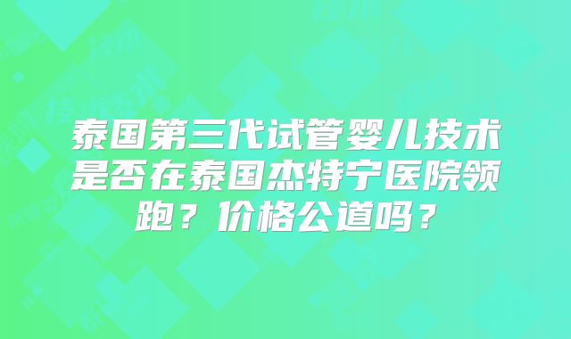 泰国第三代试管婴儿技术是否在泰国杰特宁医院领跑？价格公道吗？