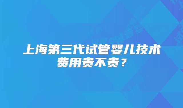 上海第三代试管婴儿技术费用贵不贵？