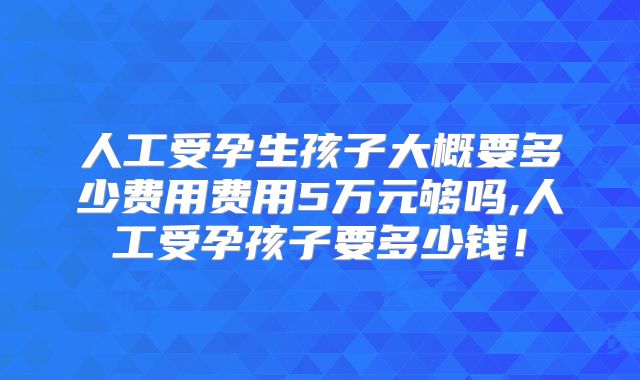 人工受孕生孩子大概要多少费用费用5万元够吗,人工受孕孩子要多少钱！