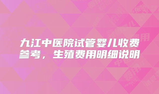 九江中医院试管婴儿收费参考,生殖费用明细说明