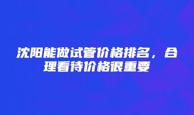 沈阳能做试管价格排名,合理看待价格很重要