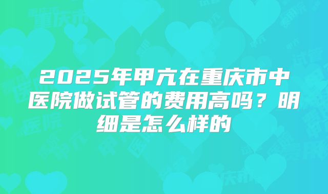 2025年甲亢在重庆市中医院做试管的费用高吗?明细是怎么样的
