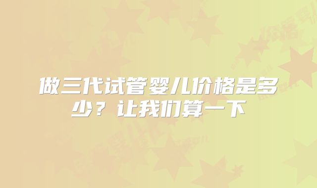 做三代试管婴儿价格是多少？让我们算一下