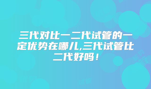 三代对比一二代试管的一定优势在哪儿,三代试管比二代好吗!