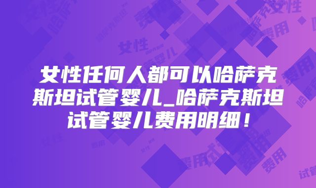女性任何人都可以哈萨克斯坦试管婴儿_哈萨克斯坦试管婴儿费用明细！