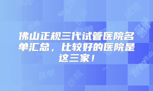 佛山正规三代试管医院名单汇总，比较好的医院是这三家！
