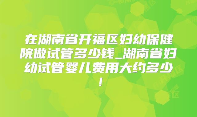 在湖南省开福区妇幼保健院做试管多少钱_湖南省妇幼试管婴儿费用大约多少!
