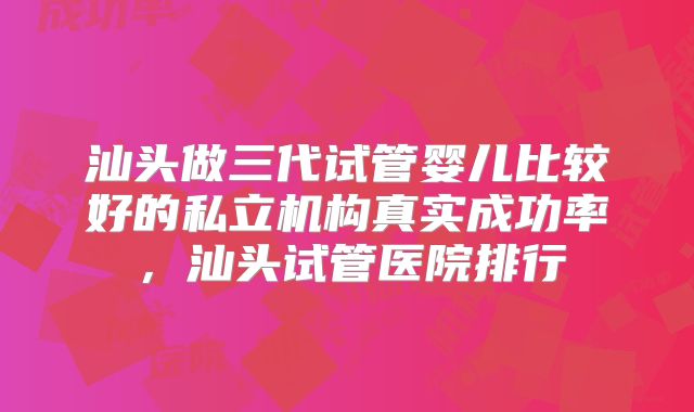 汕头做三代试管婴儿比较好的私立机构真实成功率,汕头试管医院排行