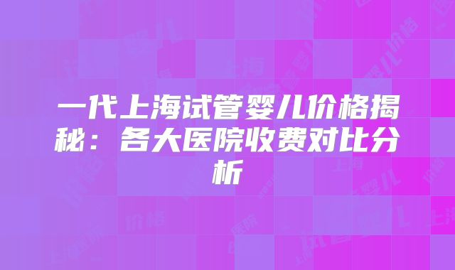 一代上海试管婴儿价格揭秘：各大医院收费对比分析