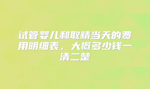 试管婴儿和取精当天的费用明细表，大概多少钱一清二楚