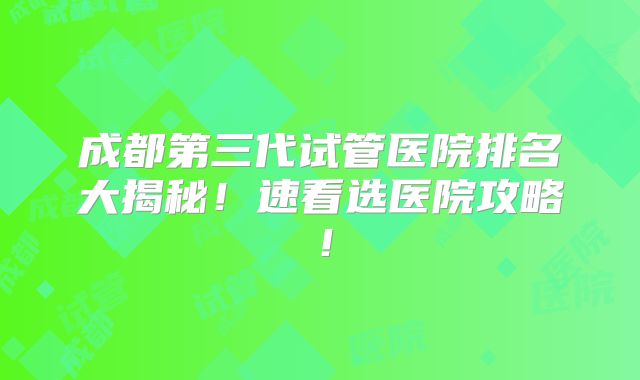 成都第三代试管医院排名大揭秘！速看选医院攻略！