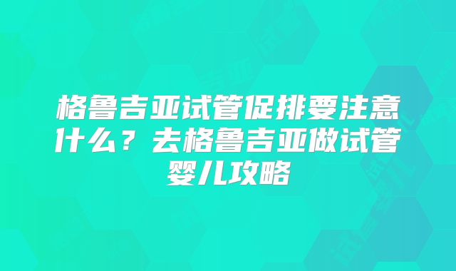 格鲁吉亚试管促排要注意什么？去格鲁吉亚做试管婴儿攻略