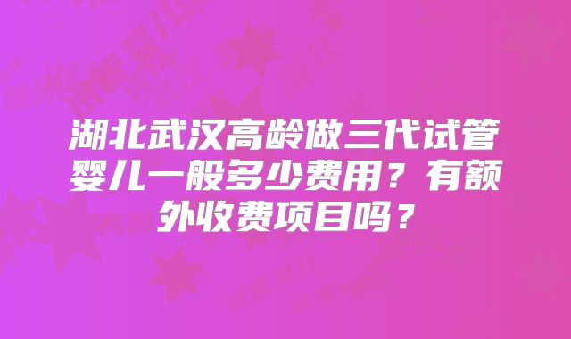 湖北武汉高龄做三代试管婴儿一般多少费用?有额外收费项目吗?