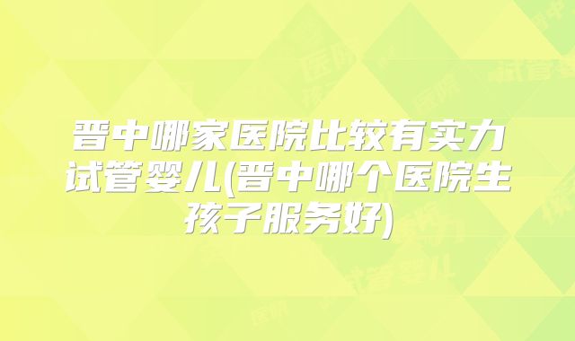 晋中哪家医院比较有实力试管婴儿(晋中哪个医院生孩子服务好)