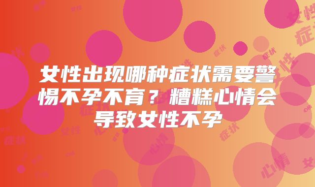 女性出现哪种症状需要警惕不孕不育？糟糕心情会导致女性不孕