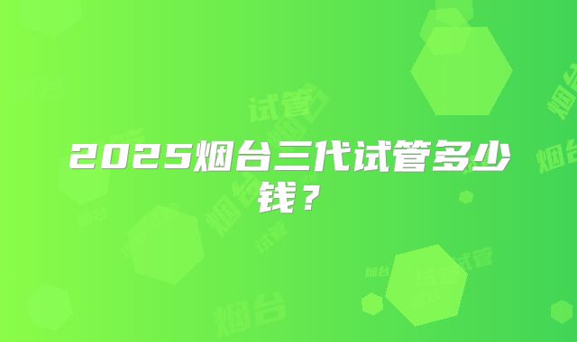 2025烟台三代试管多少钱？