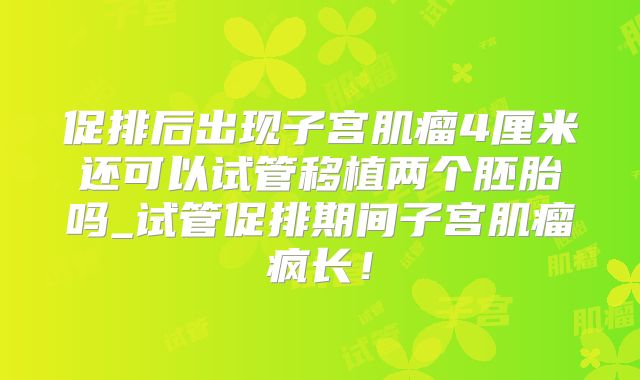 促排后出现子宫肌瘤4厘米还可以试管移植两个胚胎吗_试管促排期间子宫肌瘤疯长!