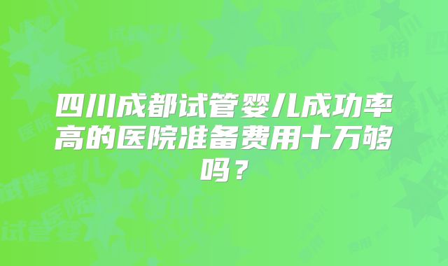 四川成都试管婴儿成功率高的医院准备费用十万够吗？