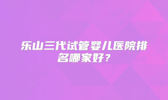 乐山三代试管婴儿医院排名哪家好?