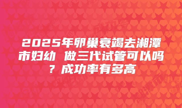 2025年卵巢衰竭去湘潭市妇幼 做三代试管可以吗？成功率有多高