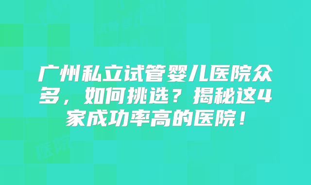 广州私立试管婴儿医院众多，如何挑选？揭秘这4家成功率高的医院！