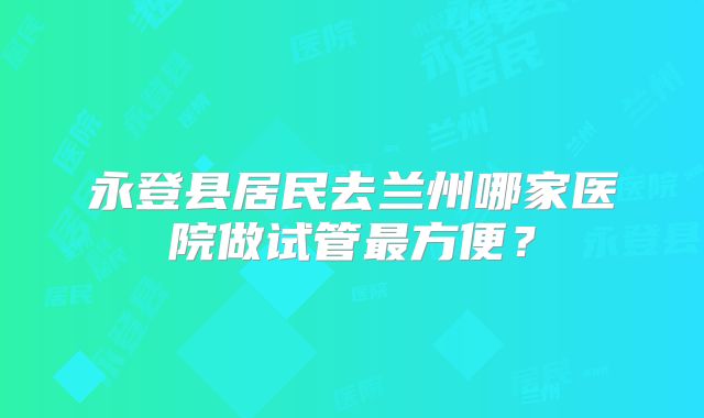 永登县居民去兰州哪家医院做试管最方便？