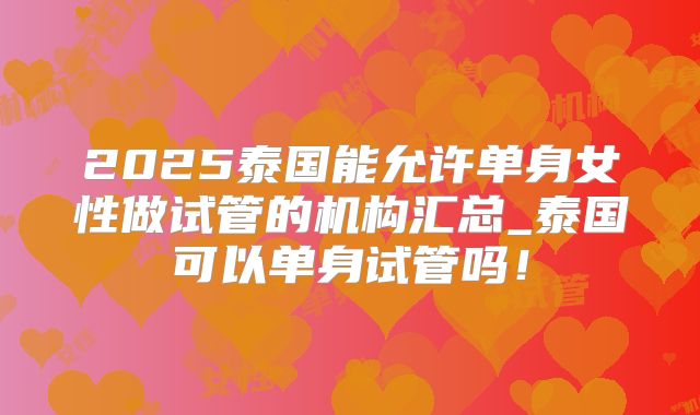 2025泰国能允许单身女性做试管的机构汇总_泰国可以单身试管吗！