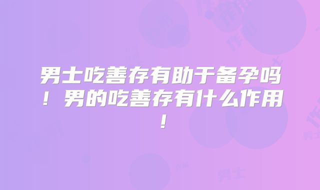 男士吃善存有助于备孕吗!男的吃善存有什么作用!