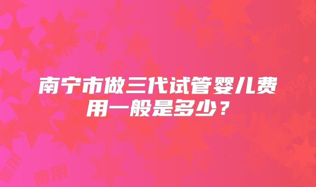 南宁市做三代试管婴儿费用一般是多少？