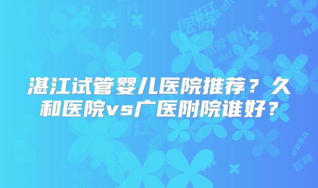 湛江试管婴儿医院推荐？久和医院vs广医附院谁好？