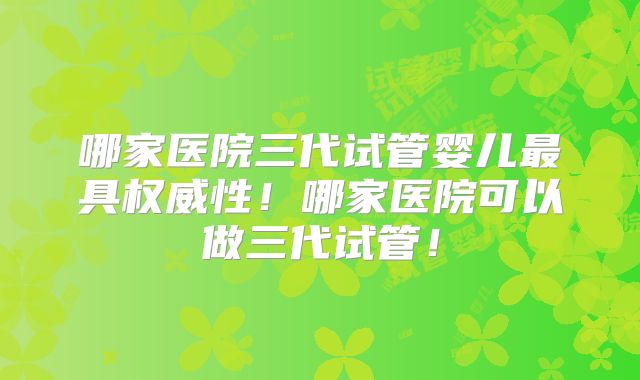哪家医院三代试管婴儿最具权威性！哪家医院可以做三代试管！