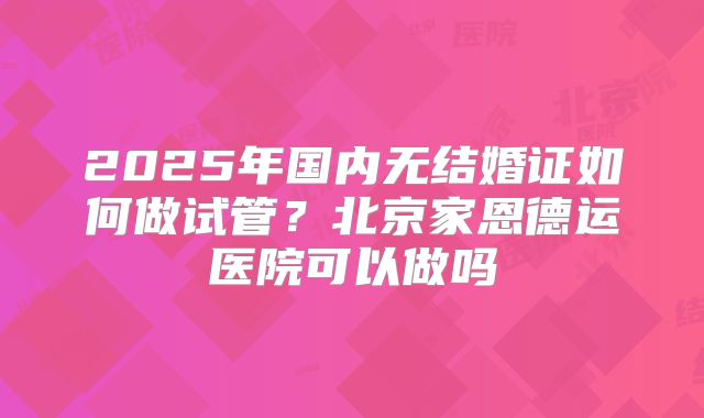 2025年国内无结婚证如何做试管?北京家恩德运医院可以做吗