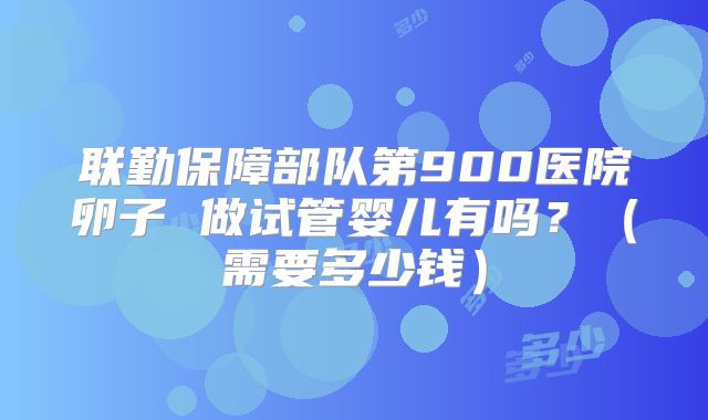 联勤保障部队第900医院卵子 做试管婴儿有吗？（需要多少钱）