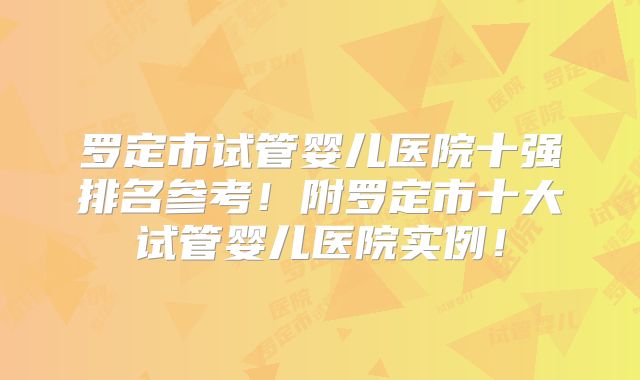 罗定市试管婴儿医院十强排名参考！附罗定市十大试管婴儿医院实例！