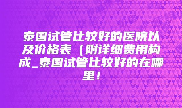 泰国试管比较好的医院以及价格表（附详细费用构成_泰国试管比较好的在哪里！