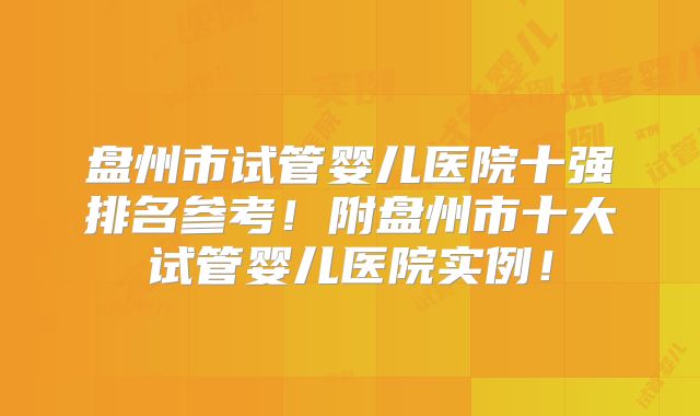 盘州市试管婴儿医院十强排名参考！附盘州市十大试管婴儿医院实例！
