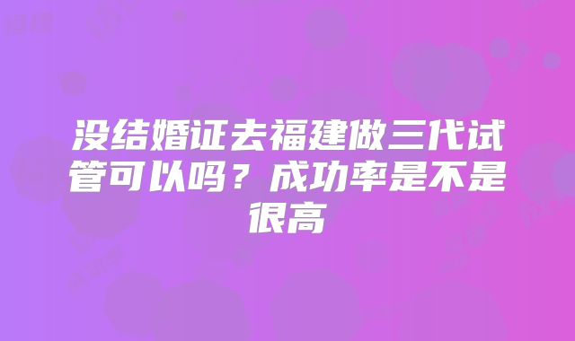 没结婚证去福建做三代试管可以吗？成功率是不是很高