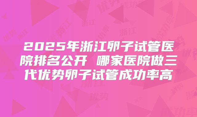 2025年浙江卵子试管医院排名公开 哪家医院做三代优势卵子试管成功率高