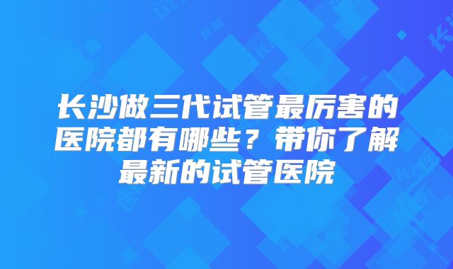 长沙做三代试管最厉害的医院都有哪些？带你了解最新的试管医院