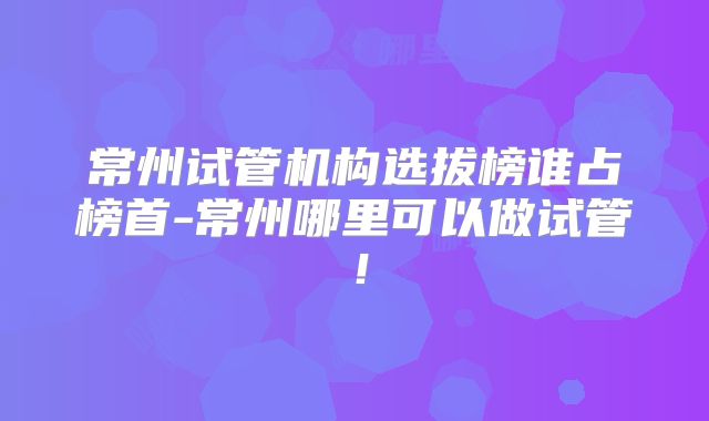 常州试管机构选拔榜谁占榜首-常州哪里可以做试管！
