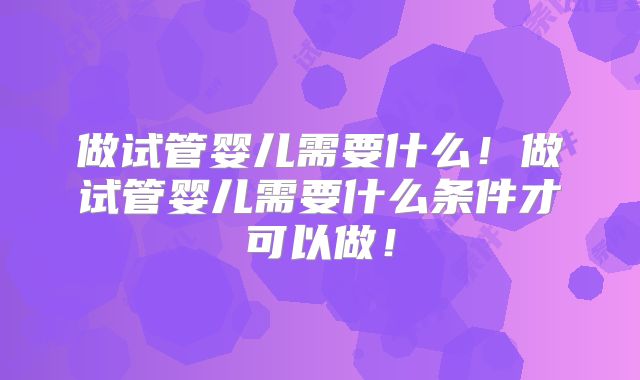 做试管婴儿需要什么!做试管婴儿需要什么条件才可以做!